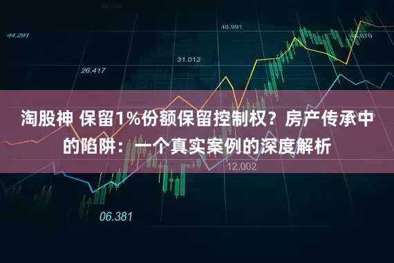 淘股神 保留1%份额保留控制权？房产传承中的陷阱：一个真实案例的深度解析