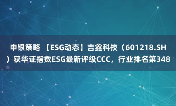 申银策略 【ESG动态】吉鑫科技（601218.SH）获华证指数ESG最新评级CCC，行业排名第348