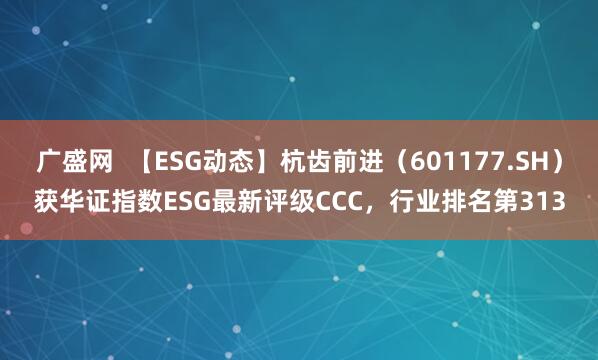 广盛网  【ESG动态】杭齿前进（601177.SH）获华证指数ESG最新评级CCC，行业排名第313