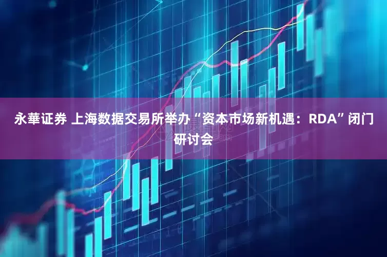 永華证券 上海数据交易所举办“资本市场新机遇：RDA”闭门研讨会