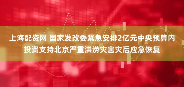 上海配资网 国家发改委紧急安排2亿元中央预算内投资支持北京严重洪涝灾害灾后应急恢复