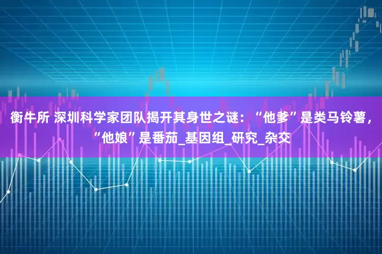 衡牛所 深圳科学家团队揭开其身世之谜：“他爹”是类马铃薯，“他娘”是番茄_基因组_研究_杂交