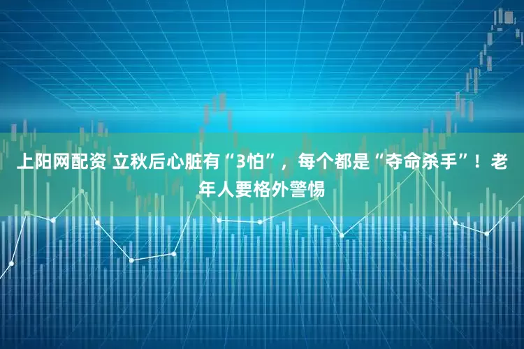 上阳网配资 立秋后心脏有“3怕”，每个都是“夺命杀手”！老年人要格外警惕