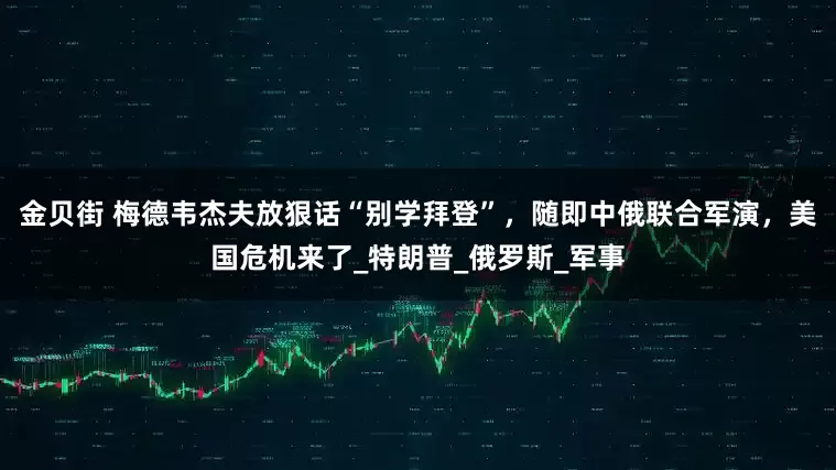 金贝街 梅德韦杰夫放狠话“别学拜登”，随即中俄联合军演，美国危机来了_特朗普_俄罗斯_军事