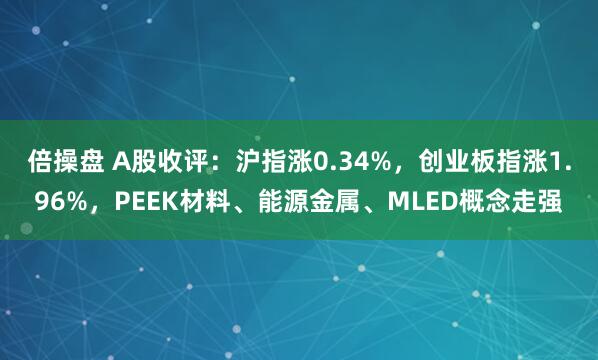 倍操盘 A股收评：沪指涨0.34%，创业板指涨1.96%，PEEK材料、能源金属、MLED概念走强