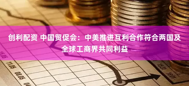 创利配资 中国贸促会：中美推进互利合作符合两国及全球工商界共同利益