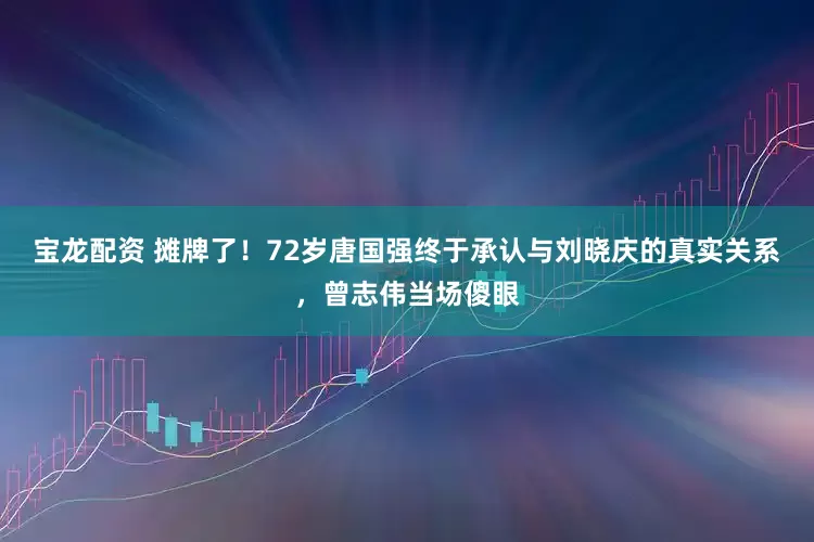 宝龙配资 摊牌了！72岁唐国强终于承认与刘晓庆的真实关系，曾志伟当场傻眼