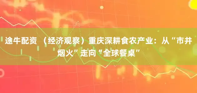途牛配资 （经济观察）重庆深耕食农产业：从“市井烟火”走向“全球餐桌”