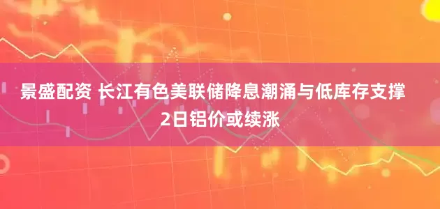 景盛配资 长江有色美联储降息潮涌与低库存支撑   2日铝价或续涨