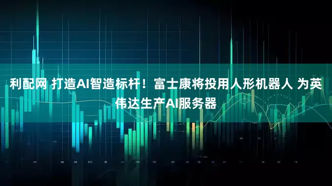 利配网 打造AI智造标杆！富士康将投用人形机器人 为英伟达生产AI服务器