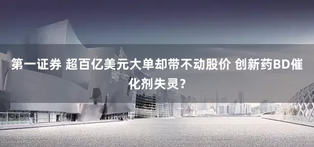 第一证券 超百亿美元大单却带不动股价 创新药BD催化剂失灵？