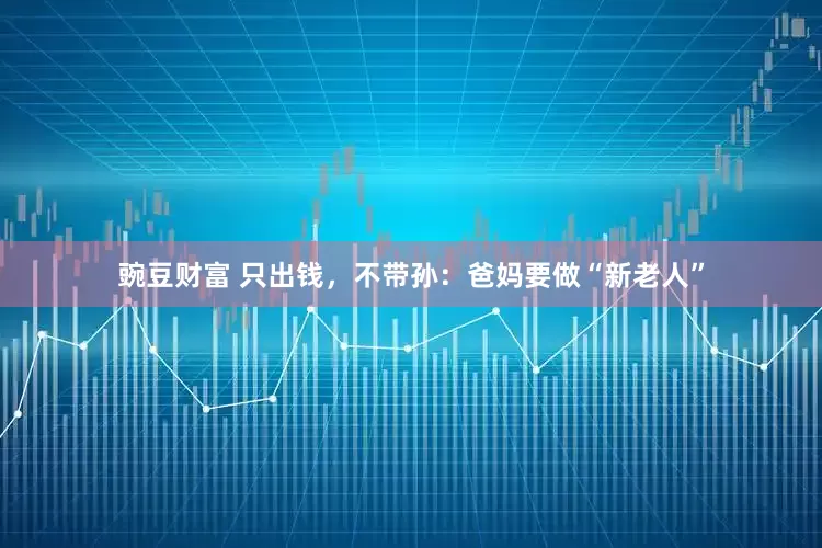 豌豆财富 只出钱，不带孙：爸妈要做“新老人”
